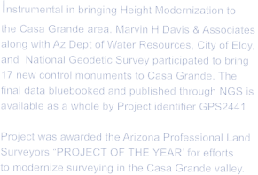 Instrumental in bringing Height Modernization to  the Casa Grande area. Marvin H Davis & Associates along with Az Dept of Water Resources, City of Eloy, and  National Geodetic Survey participated to bring  17 new control monuments to Casa Grande. The  final data bluebooked and published through NGS is  available as a whole by Project identifier GPS2441  Project was awarded the Arizona Professional Land Surveyors �PROJECT OF THE YEAR� for efforts to modernize surveying in the Casa Grande valley.